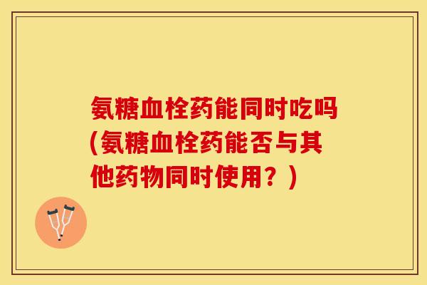 氨糖血栓药能同时吃吗(氨糖血栓药能否与其他药物同时使用？)-第1张图片-关节保镖