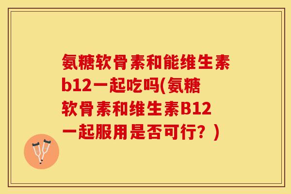 氨糖软骨素和能维生素b12一起吃吗(氨糖软骨素和维生素B12一起服用是否可行？)-第1张图片-关节保镖