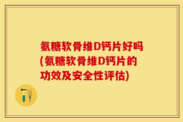 氨糖软骨维D钙片好吗(氨糖软骨维D钙片的功效及安全性评估)-第1张图片-关节保镖