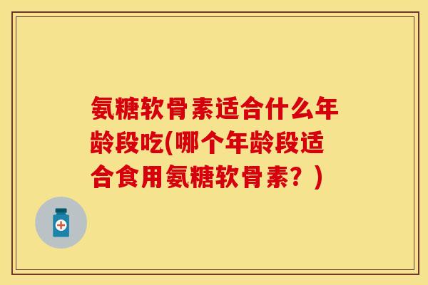 氨糖软骨素适合什么年龄段吃(哪个年龄段适合食用氨糖软骨素？)-第1张图片-关节保镖