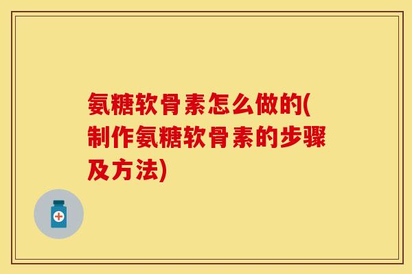 氨糖软骨素怎么做的(制作氨糖软骨素的步骤及方法)-第1张图片-关节保镖