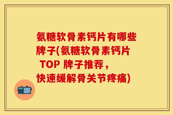 氨糖软骨素钙片有哪些牌子(氨糖软骨素钙片 TOP 牌子推荐，快速缓解骨关节疼痛)-第1张图片-关节保镖