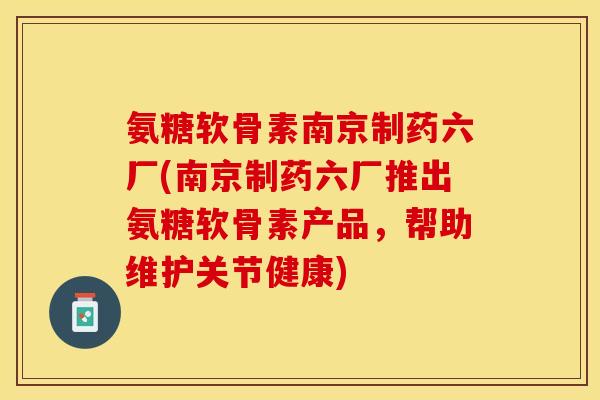 氨糖软骨素南京制药六厂(南京制药六厂推出氨糖软骨素产品，帮助维护关节健康)-第1张图片-关节保镖