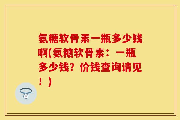 氨糖软骨素一瓶多少钱啊(氨糖软骨素：一瓶多少钱？价钱查询请见！)-第1张图片-关节保镖