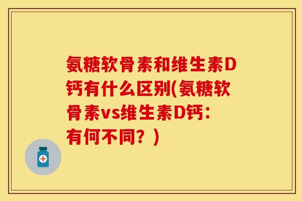 氨糖软骨素和维生素D钙有什么区别(氨糖软骨素vs维生素D钙：有何不同？)-第1张图片-关节保镖
