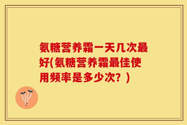 氨糖营养霜一天几次最好(氨糖营养霜最佳使用频率是多少次？)-第1张图片-关节保镖