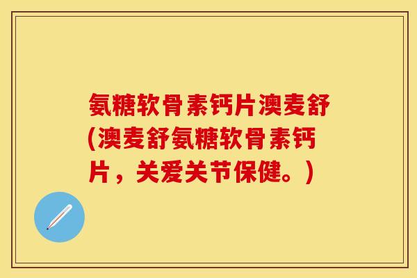 氨糖软骨素钙片澳麦舒(澳麦舒氨糖软骨素钙片，关爱关节保健。)-第1张图片-关节保镖
