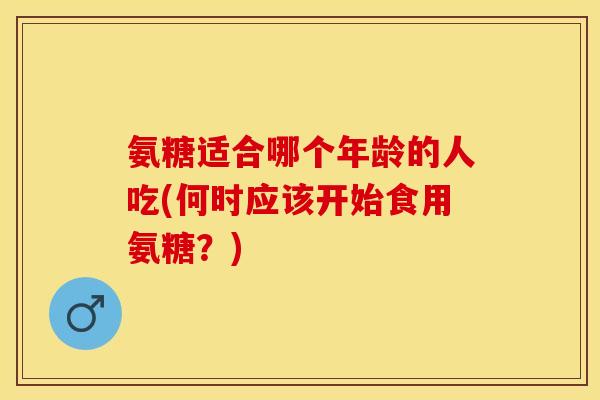 氨糖适合哪个年龄的人吃(何时应该开始食用氨糖？)-第1张图片-关节保镖