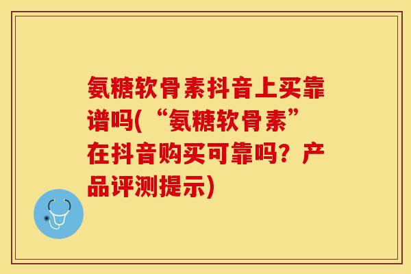 氨糖软骨素抖音上买靠谱吗(“氨糖软骨素”在抖音购买可靠吗？产品评测提示)-第1张图片-关节保镖