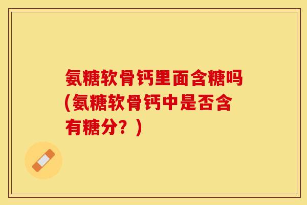 氨糖软骨钙里面含糖吗(氨糖软骨钙中是否含有糖分？)-第1张图片-关节保镖