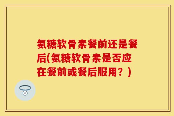 氨糖软骨素餐前还是餐后(氨糖软骨素是否应在餐前或餐后服用？)-第1张图片-关节保镖
