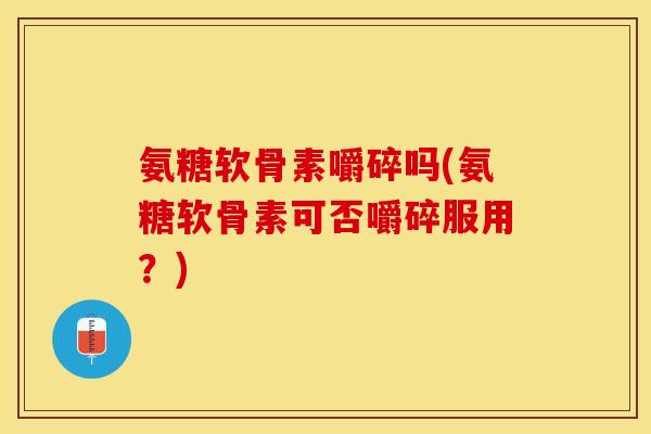 氨糖软骨素嚼碎吗(氨糖软骨素可否嚼碎服用？)-第1张图片-关节保镖