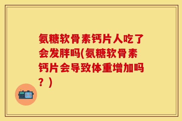 氨糖软骨素钙片人吃了会发胖吗(氨糖软骨素钙片会导致体重增加吗？)-第1张图片-关节保镖