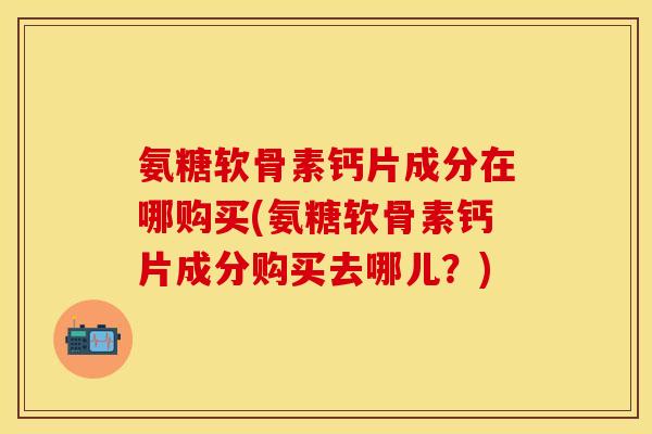 氨糖软骨素钙片成分在哪购买(氨糖软骨素钙片成分购买去哪儿？)-第1张图片-关节保镖