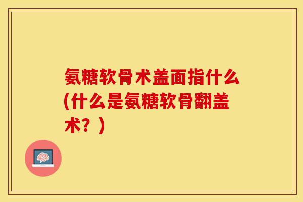 氨糖软骨术盖面指什么(什么是氨糖软骨翻盖术？)-第1张图片-关节保镖