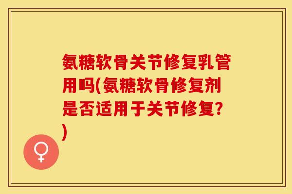 氨糖软骨关节修复乳管用吗(氨糖软骨修复剂是否适用于关节修复？)-第1张图片-关节保镖