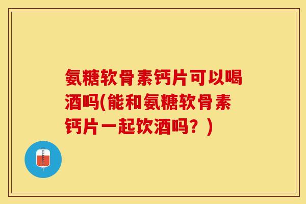 氨糖软骨素钙片可以喝酒吗(能和氨糖软骨素钙片一起饮酒吗？)-第1张图片-关节保镖