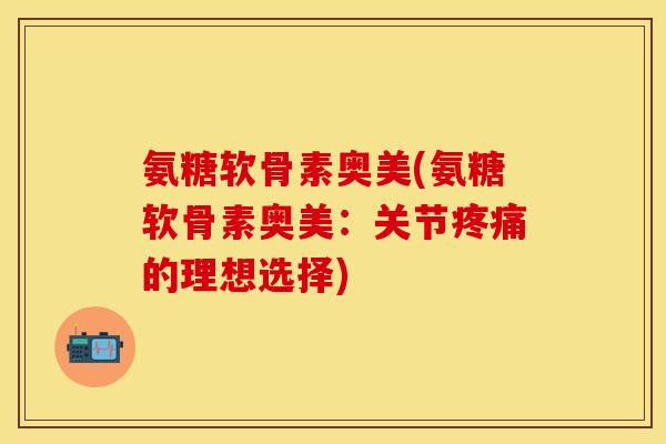 氨糖软骨素奥美(氨糖软骨素奥美：关节疼痛的理想选择)-第1张图片-关节保镖