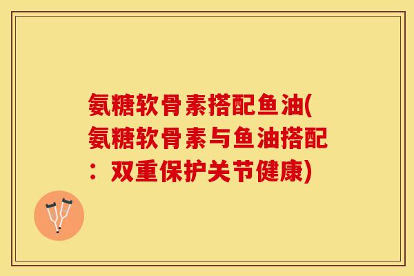 氨糖软骨素搭配鱼油(氨糖软骨素与鱼油搭配：双重保护关节健康)-第1张图片-关节保镖