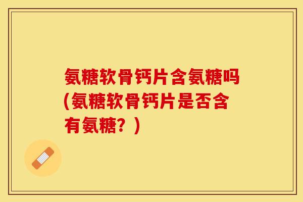 氨糖软骨钙片含氨糖吗(氨糖软骨钙片是否含有氨糖？)-第1张图片-关节保镖