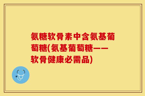 氨糖软骨素中含氨基葡萄糖(氨基葡萄糖——软骨健康必需品)-第1张图片-关节保镖