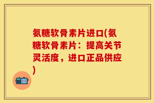 氨糖软骨素片进口(氨糖软骨素片：提高关节灵活度，进口正品供应)-第1张图片-关节保镖