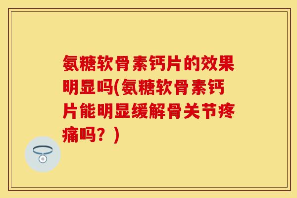 氨糖软骨素钙片的效果明显吗(氨糖软骨素钙片能明显缓解骨关节疼痛吗？)-第1张图片-关节保镖
