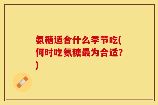 氨糖适合什么季节吃(何时吃氨糖最为合适？)-第1张图片-关节保镖