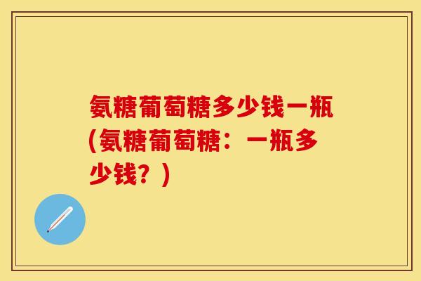 氨糖葡萄糖多少钱一瓶(氨糖葡萄糖：一瓶多少钱？)-第1张图片-关节保镖