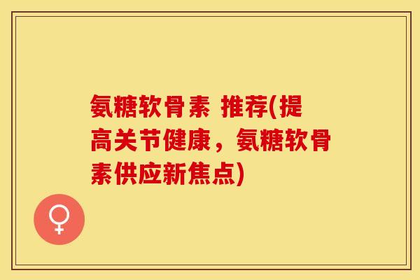 氨糖软骨素 推荐(提高关节健康，氨糖软骨素供应新焦点)-第1张图片-关节保镖