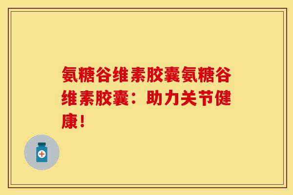 氨糖谷维素胶囊氨糖谷维素胶囊：助力关节健康！-第1张图片-关节保镖