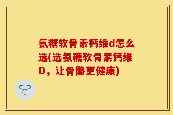氨糖软骨素钙维d怎么选(选氨糖软骨素钙维D，让骨骼更健康)-第1张图片-关节保镖