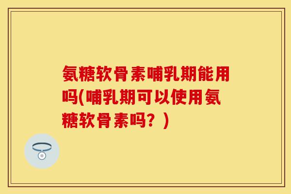 氨糖软骨素哺乳期能用吗(哺乳期可以使用氨糖软骨素吗？)-第1张图片-关节保镖