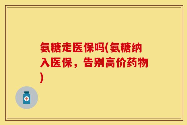 氨糖走医保吗(氨糖纳入医保，告别高价药物)-第1张图片-关节保镖
