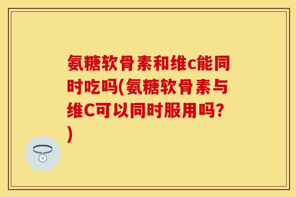 氨糖软骨素和维c能同时吃吗(氨糖软骨素与维C可以同时服用吗？)-第1张图片-关节保镖