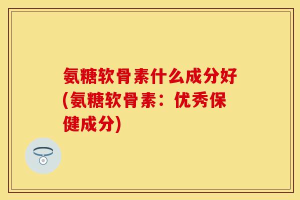 氨糖软骨素什么成分好(氨糖软骨素：优秀保健成分)-第1张图片-关节保镖