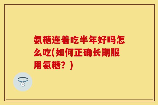 氨糖连着吃半年好吗怎么吃(如何正确长期服用氨糖？)-第1张图片-关节保镖