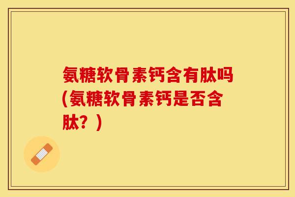 氨糖软骨素钙含有肽吗(氨糖软骨素钙是否含肽？)-第1张图片-关节保镖