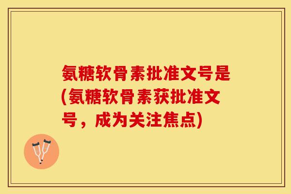 氨糖软骨素批准文号是(氨糖软骨素获批准文号，成为关注焦点)-第1张图片-关节保镖