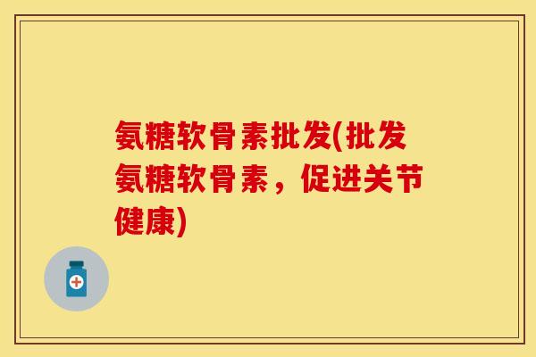 氨糖软骨素批发(批发氨糖软骨素，促进关节健康)-第1张图片-关节保镖