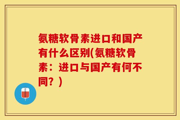 氨糖软骨素进口和国产有什么区别(氨糖软骨素：进口与国产有何不同？)-第1张图片-关节保镖