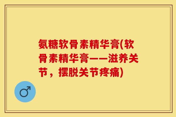 氨糖软骨素精华膏(软骨素精华膏——滋养关节，摆脱关节疼痛)-第1张图片-关节保镖