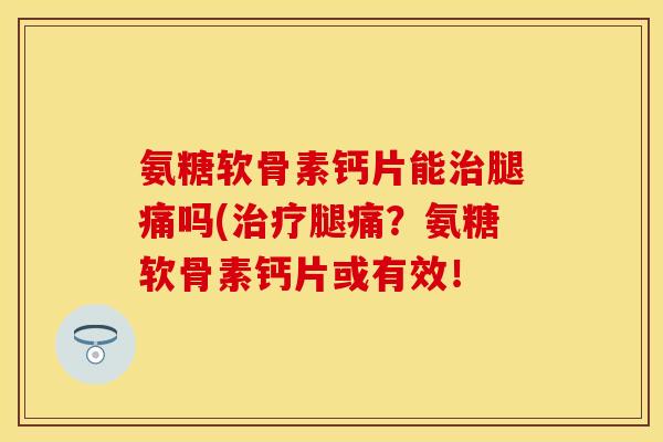氨糖软骨素钙片能治腿痛吗(治疗腿痛？氨糖软骨素钙片或有效！-第1张图片-关节保镖