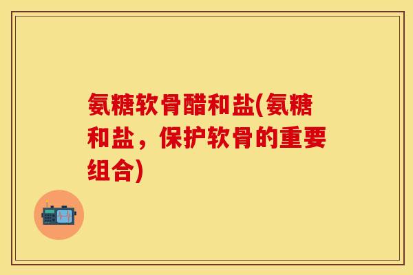 氨糖软骨醋和盐(氨糖和盐，保护软骨的重要组合)-第1张图片-关节保镖
