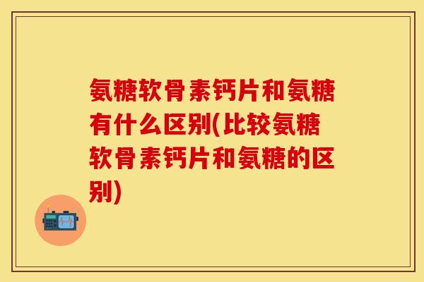 氨糖软骨素钙片和氨糖有什么区别(比较氨糖软骨素钙片和氨糖的区别)-第1张图片-关节保镖