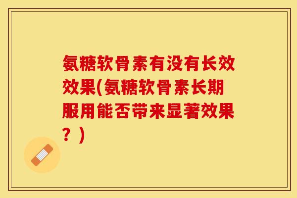 氨糖软骨素有没有长效效果(氨糖软骨素长期服用能否带来显著效果？)-第1张图片-关节保镖