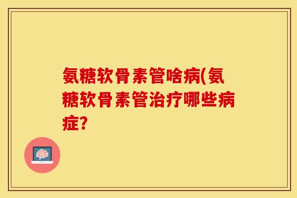 氨糖软骨素管啥病(氨糖软骨素管治疗哪些病症？-第1张图片-关节保镖