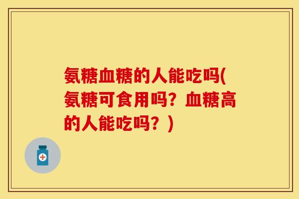 氨糖血糖的人能吃吗(氨糖可食用吗？血糖高的人能吃吗？)-第1张图片-关节保镖