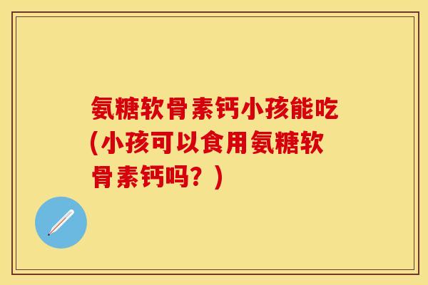氨糖软骨素钙小孩能吃(小孩可以食用氨糖软骨素钙吗？)-第1张图片-关节保镖