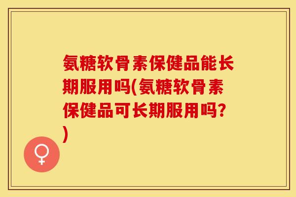 氨糖软骨素保健品能长期服用吗(氨糖软骨素保健品可长期服用吗？)-第1张图片-关节保镖